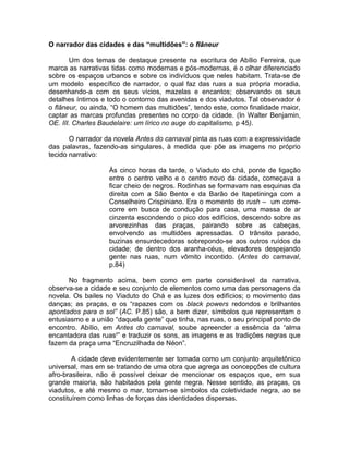O narrador das cidades e das “multidões”: o flâneur

       Um dos temas de destaque presente na escritura de Abílio Ferreira, que
marca as narrativas tidas como modernas e pós-modernas, é o olhar diferenciado
sobre os espaços urbanos e sobre os indivíduos que neles habitam. Trata-se de
um modelo específico de narrador, o qual faz das ruas a sua própria moradia,
desenhando-a com os seus vícios, mazelas e encantos; observando os seus
detalhes íntimos e todo o contorno das avenidas e dos viadutos. Tal observador é
o flâneur, ou ainda, “O homem das multidões”, tendo este, como finalidade maior,
captar as marcas profundas presentes no corpo da cidade. (In Walter Benjamin,
OE. III. Charles Baudelaire: um lírico no auge do capitalismo, p 45).

       O narrador da novela Antes do carnaval pinta as ruas com a expressividade
das palavras, fazendo-as singulares, à medida que põe as imagens no próprio
tecido narrativo:

                   Às cinco horas da tarde, o Viaduto do chá, ponte de ligação
                   entre o centro velho e o centro novo da cidade, começava a
                   ficar cheio de negros. Rodinhas se formavam nas esquinas da
                   direita com a São Bento e da Barão de Itapetininga com a
                   Conselheiro Crispiniano. Era o momento do rush – um corre-
                   corre em busca de condução para casa, uma massa de ar
                   cinzenta escondendo o pico dos edifícios, descendo sobre as
                   arvorezinhas das praças, pairando sobre as cabeças,
                   envolvendo as multidões apressadas. O trânsito parado,
                   buzinas ensurdecedoras sobrepondo-se aos outros ruídos da
                   cidade; de dentro dos aranha-céus, elevadores despejando
                   gente nas ruas, num vômito incontido. (Antes do carnaval,
                   p.84)

       No fragmento acima, bem como em parte considerável da narrativa,
observa-se a cidade e seu conjunto de elementos como uma das personagens da
novela. Os bailes no Viaduto do Chá e as luzes dos edifícios; o movimento das
danças; as praças, e os “rapazes com os black powers redondos e brilhantes
apontados para o sol” (AC. P.85) são, a bem dizer, símbolos que representam o
entusiasmo e a união “daquela gente” que tinha, nas ruas, o seu principal ponto de
encontro. Abílio, em Antes do carnaval, soube apreender a essência da “alma
encantadora das ruasii” e traduzir os sons, as imagens e as tradições negras que
fazem da praça uma “Encruzilhada de Néon”.

        A cidade deve evidentemente ser tomada como um conjunto arquitetônico
universal, mas em se tratando de uma obra que agrega as concepções de cultura
afro-brasileira, não é possível deixar de mencionar os espaços que, em sua
grande maioria, são habitados pela gente negra. Nesse sentido, as praças, os
viadutos, e até mesmo o mar, tornam-se símbolos da coletividade negra, ao se
constituírem como linhas de forças das identidades dispersas.
 