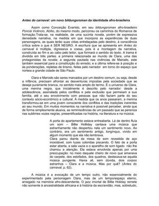 Antes do carnaval: um novo bildungsroman da identidade afro-brasileira

        Assim como Conceição Evaristo, em seu bildungsroman afro-brasileiro
Ponciá Vicêncio, Abílio, do mesmo modo, percorreu os caminhos do Romance de
formação.Trata-se, na realidade, de uma sucinta novela, porém de expressiva
densidade narrativa, na medida em que incorpora as experiências de duas
personagens, as quais terão suas vidas entrelaçadas pelo destino, à consciência
crítica sobre o que é SER NEGRO. A escritura que se apresenta em Antes do
carnaval é múltipla, digressiva e coesa, pois é a montagem da narrativa,
construída ao fim e ao cabo pelo leitor, que formará o sentido do texto. A trama é
dividida em três partes: a primeira relacionada ao mundo de Clara, uma das
protagonistas da novela; a segunda pautada nas vivências de Marcelo, este
também essencial para a constituição do enredo; e a última refere-se à posição e
às ponderações, repletas de lirismo, feitas pelo narrador em torno do espaço que
norteia a grande cidade de São Paulo.

       Clara e Marcelo são seres marcados por um destino comum, ou seja, desde
a infância, precisam afrontar as desventuras impostas pela sociedade que se
deseja puramente branca, no sentido mais amplo do termo. É o universo de Clara,
uma menina negra, que inicialmente é descrito pelo narrador: desde a
adolescência, assinalada pelos conflitos e pela exclusão que permeiam a sua
família, até o seu envolvimento com pessoas que não faziam parte do seu
contexto sócio-econômico e cultural. À medida que os anos passaram, a menina
transformou-se em uma jovem consciente dos conflitos e das tradições inerentes
ao seu mundo. Em muitos momentos na narrativa é possível perceber, ainda que
de forma simplesmente alusiva, as reminiscências de um passado que se pereniza
nas sublimes vozes negras, presentificadas na história, na literatura e na música:

                   A porta do apartamento estava entreaberta. Lá de dentro fluía
                   um som – Billie Holliday cantava uma música que
                   estranhamente não despertou nela um sentimento novo. Ao
                   contrário, era um sentimento antigo, longínquo, vivido em
                   algum momento que ela não lembrava.
                   Clara parou diante da mesa de som revestida de aço
                   inoxidável, com luzes coloridas piscando. O fato de a porta
                   estar aberta, a sala vazia e o aparelho de som ligado não lhe
                   chamou a atenção. Ela estava envolvida apenas por uma
                   preocupação: no meio daquele cheiro de novo que emanava
                   do carpete, dos estofados, dos quadros, destacava-se aquela
                   música pungente. Havia ali, sem dúvida, dois corpos
                   estranhos – Clara e a música. Mas por quê? (Antes do
                   carnaval, p. 62).

       A música é a evocação de um tempo outro, não essencialmente do
experimentado pela personagem Clara, mas de um tempo/espaço eterno,
arraigado na memória afro-descendente. O jazz imortal de Billie Holiday remete
não somente à ancestralidade africana e à história da escravidão, mas, sobretudo,
 