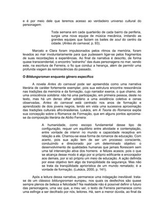 e é por meio dele que teremos acesso ao verdadeiro universo cultural do
personagem:

                   Toda semana em cada quarteirão de cada bairro da periferia,
                   surgia uma nova equipe de música mecânica, imitando as
                   grandes equipes que faziam os bailes de soul do centro da
                   cidade. (Antes do carnaval, p. 93).

       Marcelo e Clara foram impulsionados pelos ritmos da memória, foram
levados ao mar involuntariamente para que pudessem ligar-se pelos fragmentos
de suas recordações e experiências. Ao final da narrativa é descrito, de forma
quase transcendental, o encontro “estranho” das duas personagens no mar, sendo
este, na escritura de Ferreira, o fio que conduz a herança, além de permitir uma
profunda viagem às reminiscências do passado.

O Bildungsroman enquanto gênero específico

        A novela Antes do carnaval pode ser apreendida como uma narrativa
literária de caráter fortemente exemplar, pois sua estrutura encontra ressonância
nas tradições da memória e da formação, cujo narrador exerce, o que chamo, de
uma onisciência solidária: não há uma participação, em primeira pessoa, deste no
texto, mas há um denso olhar solidário a uma existência coletiva e cenas
observadas. Antes do carnaval está centrado nos anos de formação e
aprendizado de dois jovens negros, tendo em vista uma sucessiva aproximação
das tradições culturais afro-brasileiras. Lukács, em A Teoria do Romance expõe
sua concepção sobre o Romance de Formação, que em alguns pontos aproxima-
se da composição literária de Abílio Ferreira:

             A humanidade, como escopo fundamental desse tipo de
             configuração, requer um equilíbrio entre atividade e contemplação,
             entre vontade de intervir no mundo e capacidade receptiva em
             relação a ele. Chamou-se essa forma de romance de educação. Com
             acerto, pois sua ação tem de ser um processo consciente,
             conduzindo e direcionado por um determinado objetivo: o
             desenvolvimento de qualidades humanas que jamais florescem sem
             uma tal intervenção ativa dos homens e felizes acasos; pois o que
             se alcança desse modo é algo por si próprio edificante e encorajador
             aos demais, por si só próprio um meio de educação. A ação definida
             por esse objetivo tem algo da tranqüilidade da segurança. Mas não
             se trata da tranqüilidade apriorística de um mundo rematado; é a
             vontade de formação. (Lukács, 2000, p. 141).

      Após a leitura dessa narrativa, permanece uma indagação inevitável: trata-
se de um clássico bildungsroman europeu, nos quais os desfechos são quase
sempre plenos de beleza e felicidade? Na realidade não é possível definir o futuro
das personagens, uma vez que, a meu ver, o texto de Ferreira permanece como
uma esfinge a ser decifrado por nós, leitores. Há, sem a menor dúvida, ao final da
 