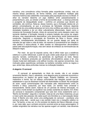 narrativa, uma consciência crítica formada pelas experiências vividas, mas ao
mesmo tempo percebe-se, de forma indireta, uma existência mutilada pela
memória histórica das catástrofes vivenciadas pela população escrava no Brasil. O
olhar do narrador desenha um jogo dialético entre passado/presente e
presente/futuro, pois, ao retratar a forma de escravidão atual – a doença profunda
e pungente da desigualdade social – confirma um processo que deverá ser
combatido, ato contínuo. Nota-se, dessa maneira, que a formação destoa de um
gênero universalizante, já que a promessa de felicidade vindoura depende
igualmente de uma análise perspicaz em torno dos conflitos que estão no cerne da
sociedade brasileira e de um olhar culturalmente diferenciado. Assim como o
romance de Conceição Evaristo, Antes do carnaval tem como desígnio maior não
somente idealizar a formação inerente à própria tradição dos povos de origem
africana, mas especialmente desmistificar uma democracia racial historicamente
construída. Seguindo a concepção de Florentina da Silva e Souza, nessa
escritura, nomeadamente afro-brasileira, há um grande desejo por parte do
narrador de agir sobre a vida do leitor, de maneira a conscientizá-lo em relação à
vida política e sócio-cultural. A idéia contida no bildungsroman afro-brasileiro
passa pela educação/formação, mas sem deixar de enfatizar as reminiscências da
diáspora negra.

       Por meio do que foi exposto acima, não é difícil notar que a existência
coletiva é o ponto referencial, a partir do qual o leitor pode situar-se e interferir no
assunto narrado, contribuindo na apreensão do significado do texto. Nesse
sentido, a literatura produzida por escritores afro-brasileiros passa a ter uma
missão muita bem delineada: a de edificar mundos, não apenas verossímeis, mas
motivado pelas experiências centradas na barbárie cometida contra os negros e
que, ainda hoje, deixa profundas marcas na civilização brasileira.

A alegoria: O carnaval

        O carnaval, já apresentado no título da novela, não é um simples
ornamento literário, mas é, sobretudo, uma alegoria para os possíveis encontros e
desencontros no destino da gente negra. Roberto DaMatta, em Carnavais,
malandros e heróis, faz um esboço contundente das relações sociais que se
estabelecem e que se dissolvem durante tais festividades no Brasil. Na concepção
do autor, essas comemorações são marcadas pelo relacionamento entre os
homens e Deus, possuindo, por essa razão, um sentido mais universal e
transcendente. Sendo assim, trata-se de um período de intensa renovação, no
qual vida e morte tentam se equilibrar nas cordas vacilantes do destino. Em Antes
do carnaval é necessário compreender que tudo tem início exatamente com o
“Banho da Dorotéia”: segundo o narrador, trata-se de uma festa misteriosa, já que
a maior parte das pessoas não sabia quem era Dorotéia ou a real acepção desse
ritual. O Banho era visto como uma prefiguração do carnaval – acontecia uma
semana antes dele – sendo que o seu sentido maior era o mergulho coletivo no
mar. Tal banho, a meu ver, é o fio condutor do destino de Clara e Marcelo, já que
é, por meio dele, que o primeiro encontro ocorrerá entre as duas personagens. O
caráter enigmático da narrativa nos faz apenas sugerir um sentido, mas devemos
 