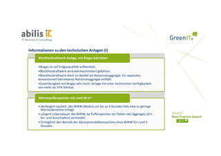 Informationen zu den technischen Anlagen (I)
     Blockheizkraftwerk‐Anlage, mit Biogas betrieben

     •Biogas ist auf Erdgasqualität aufbereitet.
     •Blockheizkraftwerk wird wärmeorientiert gefahren.
     •Blockheizkraftwerk dient im Notfall als Netzersatzaggregat. Ein separates,    
     konventionell betriebenes Notstromaggregat entfällt.
     •Zuverlässigkeit mit Biogas sehr hoch: Anlage mit einer technischen Verfügbarkeit     
     von mehr als 97% fahrbar.


     Wärmepufferspeicher mit rund 30 m3

     • Verlängert Laufzeit  des BHKW‐Moduls um bis zu 4 Stunden falls eine zu geringe 
       Wärmeabnahme erfolgt.
     • Lä
       Längere Lebensdauer des BHKW, da Pufferspeicher ein Takten des Aggregats (d.h. 
               L b d          d BHKW d P ff        i h    i T kt d A            t (d h
       An‐ und Ausschalten) vermeidet. 
     • Ermöglicht den Betrieb der Absorptionskältemaschine ohne BHKW für rund 4 
       Stunden.
 