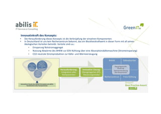 Innovativkraft des Konzepts:
•   Die Herausforderung dieses Konzepts ist die Verknüpfung der einzelnen Komponenten. 
•   In Deutschland ist uns kein Rechenzentrum bekannt, das ein Blockheizkraftwerk in dieser Form mit all seinen 
    ökologischen Vorteilen betreibt. Vorteile sind v.a.:
    ökologischen Vorteilen betreibt Vorteile sind v a :
        •   Einsparung Notstromaggregat
        •   Nutzung Abwärme des BHKW zur EDV‐Kühlung über eine Absorptionskältemaschine (Stromeinsparung)
        •   CO2‐neutrale Stromproduktion zur Kälte‐ und Wärmeerzeugung




                                      Herausforderung:      Innovative Lösung: 
                                                            Innovative Lösung:
                                       Integration aller    Übergelagertes SPS‐
                                        Komponenten          Steuerungsmodul
 