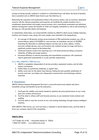 Telecom Expense Management                                                                       2011

savings not being actually realized or realized at a diminished level, well below the level of benefits,
had a consultant such as ABILITA been hired as per the initial buy-in.

Reiterating the arguments and explanations listed in the previous section, only an exclusive, dedicated
resource with the relevant experience and expertise can facilitate the smooth transition from a
complicated, decentralized and largely manual process, into a centralized, automated and optimized
telecom management system; the benefits of which are tangible, immediate as well as self-sustaining in
the long run, with periodic checks and balances.

To substantiate, listed below are actual benefits realized by ABILITA‘s clients across multiple industries,
locations and company sizes, along with some sample cases (included in the Appendixes).

       An average of 30 percent savings across hundreds of TEM optimization projects, e.g. with an
        annual telecom spend of $10,000 for voice services, an immediate recovery of $3,000!
        Extending this illustration to additional telecom services such as data, cellular, wireless
        networks, multiple devices, users and locations, the realized savings are huge and have a
        significant, positive impact on the bottom-line.
       Continued expense scrutiny and reporting over a 24 month period providing a proactive
        validation of billing and usage patterns.
       Increased efficiency in internal accounting and reconciliation procedures with customized
        reports generated automatically or as per periodic requirements.

3.3.1 Why ABILITA’s TEM Services
    1. ABILITA is completely independent of service providers, equipment vendors, and all other
       industry participants
    2. Abilita takes no commissions, kickbacks, or agents‘ fees
    3. Abilita works only for the clients‘ best interests, finding the best possible combination of
       services and costs –providing truly independent communication and technology solutions
       expertise.


4. Conclusion
ABILITA Telecom Expense Management Services is a powerful end-to-end solution that shows
immediate savings and benefits across the enterprise…

    1. You‘ll gain the visibility and control needed to optimize the price/performance of your voice,
       data and wireless infrastructure
    2. You‘ll be able to refocus staff and increase accuracy as you automate invoice analysis and
       auditing
    3. You‘ll be able to reap the rewards of new and exciting technology through business-intelligent
       analytics.

With ABILITA‘s TEM service, you won‘t just enjoy a reduction in annual telecom costs; you‘ll be able to
thrust your company ahead of the competition.



ABILITA Office

1417 Sadler Rd. #182 - Fernandina Beach, FL 32034
1 (904) 321-0483 - www.abilita.com/price




ABILITA | Independent Telecommunications Consulting                                       Page 10 of 12
 