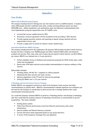Telecom Expense Management                                                                 2011

                                            Appendixes
Case Studies
Midwest Based Manufacturing Company
This company headquartered in Chicago has one main location and two satellite locations. It employs
about 400 people and their combined voice, data, wireless and long distance spend was about
$325,000 year. Abilita completed a cost optimization study and delivered recommendations that
were implemented saving the organization over $115,000 a year.

       Lowered the cost per mobile device by 30%
       Structured a renewal agreement with the incumbent carrier providing a 36% discount.
       Provide ongoing quarterly analysis and reporting on spend, savings received and new
        opportunities to lower costs
       Provide a single point of contact for telecom vendor related issues.

International Distribution (MRO) Company
This company headquartered in the southeastern US operates 350 branches located in North America,
Europe and Asia. It employs over 20,000 people and offers industrial MRO safety and electrical
products and services. Their voice, data and wireless network spend in North America was $5.5 Million
per annum. ABILITA was retained over a 3-year period to:

       Perform detailed reviews of technical and commercial proposals for MPLS, frame relay, router
        rental and management
       Review their ATM Metro network and provided recommendations to improve resiliency of the
        network

Deliverables included:
     Working closely with the Tier 1 engineers to refine proposals
     Optimizing the data network and router services
     Intensive negotiation at the VP level for total service package.
     Saving $3 Million over a 2.5 year contract

A Mortgage and Loan Foreclosure Services Company
Initially ABILITA was engaged to perform an audit of the Company‘s data services and make
recommendations to optimize them. ABILITA‘s recommendations included significant cost reductions and
the need for the Company to standardize its data services into a strategic platform that would
accommodate forecasted growth.

As a result the Company retained ABILITA to perform a Technology Review and develop a technology
plan that would help the company prepare its technology infrastructure to accommodate its growth
expectations. The review included:

       Existing phone systems
       Wide Area Network performance, Local Area Network performance, data center
        infrastructure
       Security policies and Disaster Recovery protocols
       Current and future needs assessment based on user group interviews
       A review of the Company‘s Strategic Plan and objectives




ABILITA | Independent Telecommunications Consulting                                 Page 11 of 12
 
