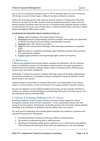 Telecom Expense Management                                                                      2011

easy to miss. At a conservative estimate, around 7-12% of all telecom bills are in error, showing up
with charges in excess of actual usage, or billing for services not utilized by customers.

Modern-day companies operate under enormous pressures focused on trimming costs to the barest
minimum on one hand. On the other, the lack of time and adequate personnel to monitor and track
telecom expenses proactively means that not only are companies losing substantial amounts of money,
but also that they may not be aware of these losses or realize the potential gains of having a Telecom
Expense Management (TEM) process in place.

A professional and independent telecom consultant can help you:

    1. Pinpoint expense leakages in the existing telecom framework
    2. Recommend measures to plug leakages and devise strategies which enable your organization
       to optimize and integrate the entire telecom and technology framework
    3. Negotiate better rates with service providers
    4. Adopt the latest communications technology, while maintaining expenditures at acceptable
       levels
    5. Build and preserve a competitive advantage without forfeiting innovative business practices
       and organizational excellence
    6. Provide ongoing verification of savings through regular analysis and reporting

1.2 TEM Services
A TEM services package involves focused telecom consulting and optimization, with the underlying
theme of consolidated, proactive and cost-effective telecom expense and usage management. A
standard full-service consultation package includes analysis of existing inventory, billing accuracy,
contract review and vendor management.

Additionally, it involves the assessment of telecom technology needs and the design, implementation
and continued evaluation of a comprehensive telecom management framework, tailored to suit the
specific needs of your business.

Telecom consultants and providers of managed TEM services work independently of any telecom
vendors or service providers, i.e. their only principal is the company/business hiring their expertise.

The core twin objectives are: (a) realizing immediate cost savings; and (b) partnering with clients in
working out a suitable and optimized telecom and technology infrastructure for future, long-term use
and rationalized return-on-investment (ROI).

1.3 Telecom & Technology Challenges in the 21st Century
Remaining competitive in today's dynamic business environment requires aggressive expense
management processes across the entire organization. In many organizations, telecom costs rank
among the top five expense. Balancing the cost/benefit equation in this environment requires detailed
knowledge of the technology, its application, and the shifting vendor cost structures.

The rapid growth of technology and increased global connectivity has created new procedural and
operational conundrums for management:

       Diversified/distributed workforces functioning in different markets/locations
       The necessity for telecommuting and/or mobile personnel
       Migrating and integrating multiple business operations on to a unified infrastructure platform,
        while forecasting and planning for future needs and anticipating new risks and challenges



ABILITA | Independent Telecommunications Consulting                                        Page 3 of 12
 