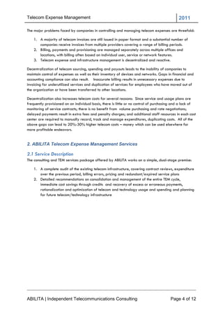 Telecom Expense Management                                                                   2011

The major problems faced by companies in controlling and managing telecom expenses are threefold:

    1. A majority of telecom invoices are still issued in paper format and a substantial number of
       companies receive invoices from multiple providers covering a range of billing periods.
    2. Billing, payments and provisioning are managed separately across multiple offices and
       locations, with billing often based on individual user, service or network features.
    3. Telecom expense and infrastructure management is decentralized and reactive.

Decentralization of telecom sourcing, spending and payouts leads to the inability of companies to
maintain control of expenses as well as their inventory of devices and networks. Gaps in financial and
accounting compliance can also result. Inaccurate billing results in unnecessary expenses due to
invoicing for underutilized services and duplication of services for employees who have moved out of
the organization or have been transferred to other locations.

Decentralization also increases telecom costs for several reasons: Since service and usage plans are
frequently provisioned on an individual basis, there is little or no control of purchasing and a lack of
monitoring of service contracts; there is no benefit from volume purchasing and rate negotiations;
delayed payments result in extra fees and penalty charges; and additional staff resources in each cost
center are required to manually record, track and manage expenditures, duplicating costs. All of the
above gaps can lead to 20%-30% higher telecom costs – money which can be used elsewhere for
more profitable endeavors.


2. ABILITA Telecom Expense Management Services

2.1 Service Description
The consulting and TEM services package offered by ABILITA works on a simple, dual-stage premise:

    1. A complete audit of the existing telecom infrastructure, covering contract reviews, expenditure
       over the previous period, billing errors, pricing and redundant/expired service plans
    2. Detailed recommendations on consolidation and management of the entire TEM cycle,
       immediate cost savings through credits and recovery of excess or erroneous payments,
       rationalization and optimization of telecom and technology usage and spending and planning
       for future telecom/technology infrastructure




ABILITA | Independent Telecommunications Consulting                                     Page 4 of 12
 