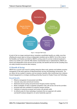 Telecom Expense Management                                                                     2011




                                            Data Gathering




                   Regular Detailed                                        Forensic
                      Reporting                                        Historical Audit




                                                             Automation of
                             Comprehensive
                                                               Telecom
                               Inventory
                                                               Expenses
                               Database
                                                               Tracking



                                       Figure 1: Managed TEM Process

At each of the two stages mentioned above, immediate, quantifiable benefits are visible, more than
offsetting the amount spent on hiring an independent consultant such as ABILITA. Part of this is due to
the flexibility and freedom provided by ABILITA‘s pricing system for services rendered (explored in
section 2.3). Another part is that the TEM solutions recommended and/or implemented by ABILITA are
neutral and independent of the network/service provider; the benefits derived and the consulting focus
are solely directed towards the client company.

2.2 Benefits & Savings
ABILITA has a proven track record in assisting enterprise clients track, optimize and facilitate proactive
management of the entire spectrum of telecommunication services and technology infrastructure. For
our clients, this has resulted in monetary and non-monetary benefits, often transforming from a telecom-
focused engagement to a strategic consulting partnership, focused on People, Process and Technology.

Overall Benefits
       Effective management of procurement and billing
        Accurate voice, data and network inventory
       Optimized network pricing and performance through proactive reporting
       Ready availability of data to negotiate competitive rates with carriers and service providers
       Increased staff time available for productive business activities
       Validation of enterprise processes and invoices with periodic audits
       An effective plan for future technology investments that are supported with realistic
        cost/benefit analyses designed to win senior leadership approval




ABILITA | Independent Telecommunications Consulting                                       Page 5 of 12
 