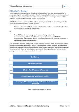 Telecom Expense Management                                                                       2011

2.3 Pricing/Fee Structure
When faced with the proposition of hiring an external consultant/firm, most companies balk at the
prospect, seeing this as an additional cost to already-stretched budgets, not to mention the additional
man-hours and resources diverted from critical business operations, preferring to continue with the
status quo or postpone the decision to a future uncertain date.

ABILITA‘s fee structure is a simple solution to these concerns, at least in terms of monetary costs. The
pricing structure is based on two possible scenarios:

        One, the customer hires ABILITA to carry out a historical audit and present findings for which
        regular hourly or project fees are payable;

OR

        Two, ABILITA conducts a thorough audit, presents findings and submits
        recommendations/solutions, which the client may accept and engage ABILITA for
        implementation. In this situation, ABILITA works on a contingency fee basis, i.e. payment as a
        percentage of actual realized savings.

As a prospective client, it is entirely up to you (the company) to choose one of the above two options,
suitable to requirements. Additionally, ABILITA is not associated with any carrier or service provider
and does not make preferential recommendations about choosing one service provider over the other.
The consultant will, of course, assist the client company with choosing the best and optimal service
packages from the entire range available in the market.



                                       Cost Savings



                                 Streamlined Processes


                        Effective Use of Personnel & Resources



                     Competitive Pricing/Services from Vendors


           Investing in Advanced Technology to Maintain Competitive
                                   Advantage


                                  Figure 2: Benefits from Managed TEM Services




ABILITA | Independent Telecommunications Consulting                                         Page 6 of 12
 