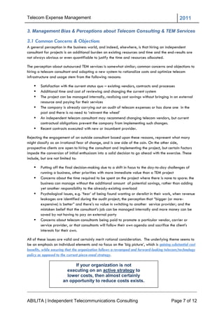Telecom Expense Management                                                                      2011

3. Management Bias & Perceptions about Telecom Consulting & TEM Services

3.1 Common Concerns & Objections
A general perception in the business world, and indeed, elsewhere, is that hiring an independent
consultant for projects is an additional burden on existing resources and time and the end-results are
not always obvious or even quantifiable to justify the time and resources allocated.

The perception about outsourced TEM services is somewhat similar; common concerns and objections to
hiring a telecom consultant and adopting a new system to rationalize costs and optimize telecom
infrastructure and usage stem from the following reasons:

       Satisfaction with the current status quo – existing vendors, contracts and processes
       Additional time and cost of reviewing and changing the current system
       The project can be managed internally, realizing cost savings without bringing in an external
        resource and paying for their services
       The company is already carrying out an audit of telecom expenses or has done one in the
        past and there is no need to ‗reinvent the wheel‘
       An independent telecom consultant may recommend changing telecom vendors, but current
        contractual obligations prevent the company from implementing such changes.
       Recent contracts executed with new or incumbent provider.

Rejecting the engagement of an outside consultant based upon these reasons, represent what many
might classify as an irrational fear of change, and is one side of the coin. On the other side,
prospective clients are open to hiring the consultant and implementing the project, but certain factors
impede the conversion of initial enthusiasm into a solid decision to go ahead with the exercise. These
include, but are not limited to:

       Putting off the final decision-making due to a shift in focus to the day-to-day challenges of
        running a business, other priorities with more immediate value than a TEM project
       Concerns about the time required to be spent on the project where there is none to spare: the
        business can manage without the additional amount of potential savings, rather than adding
        yet another responsibility to the already-existing overload
       Psychological issues, e.g. ‗fear‘ of being found wanting or derelict in their work, when revenue
        leakages are identified during the audit project; the perception that ―bigger (or more-
        expensive) is better‖ and there‘s no value in switching to another service provider; and the
        mistaken belief that the consultant‘s job can be managed internally and more money can be
        saved by not having to pay an external party
       Concerns about telecom consultants being paid to promote a particular vendor, carrier or
        service provider, or that consultants will follow their own agenda and sacrifice the client‘s
        interests for their own.

All of these issues are valid and certainly merit rational consideration. The underlying theme seems to
be an emphasis on individual elements and no focus on the ‗big picture‘, which is gaining substantial cost
benefits, while ensuring that the organization follows a revamped and forward-looking telecom/technology
policy as opposed to the current piece-meal strategy.

                            If your organization is not
                        executing on an active strategy to
                        lower costs, then almost certainly
                      an opportunity to reduce costs exists.



ABILITA | Independent Telecommunications Consulting                                       Page 7 of 12
 