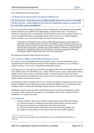 Telecom Expense Management                                                                                2011

This is addressed in the following section.

3.2 Rationale for Independent Consulting & TEM Services
“We do not need or cannot adopt outsourced TEM consulting and services, because: we’re happy
with the status quo: current vendor/we do not have the required time, money or resources/ we
are restricted by contractual obligations.”

Here are some points to ponder, pertaining to hiring an independent, well-established and reputable
telecom consultant (such as ABILITA) and implementing a managed TEM system. According to a
Gartner Inc. research report1, not conducting a historical telecom audit—as a standalone activity or as
part of a bundled TEM solution—means losing at least 10%, if not more, of a telecom budget to
network providers on an annual basis. Further, the research summary2 states:

           “Enterprises are challenged with the auditing of their telecommunications invoices (paper and
           electronic) and reconciling network inventories. The challenge is due to the lack of resources and
           staff understanding of telecommunication services terms and conditions and of billing formats. The
           result has been overpayments, stranded assets and the inability to effectively manage the telecom
           expenditures. Implementing a historical audit through a consulting arrangement will identify
           discrepancies, identify stranded assets and recover the overpayments.”

The following sub-sections further illustrate this summary.

3.2.1 Contract, Billing, Fraud & Missed Disconnect Errors
No matter how good, affordable and service-oriented a vendor is, the fact remains that vendor
representatives are paid to increase revenues for their employers and cannot, or are unwilling to,
validate inventory or carry out a rationalization/optimization exercise.

A DIY approach, i.e. reviewing Terms & Conditions (including the fine print!) and monthly billing invoices
from multiple vendors (for LAN/WAN, voice, wireless, VoIP and more) or even a single vendor offering
multiple services, most of which are still paper-based, is a time-consuming, laborious and frankly,
monotonous exercise. Most organizations do not have the time or resources to spare and are frequently
willing to let the current status quo prevail.

An independent telecom consultant works for you, with the core objective of helping you assess current
telecom expenditures and to identify cost savings. Achieving this objective does not necessarily imply
changing vendors or altering the relationship equation with your current provider(s).

Additionally, telecom services providers are themselves part of a dynamic and competitive market,
who need to retain existing enterprise clients in an environment where carrier turmoil and network
consolidation is a common occurrence.

3.2.1a Benefits
          Contracts: ABILITA‘s TEM process validates invoices against contract T&Cs and provides:
           (a) Corporate discounts on meeting pre-guaranteed annual minimum revenue numbers;
           (b) Reversals of charges for erroneously-recorded delayed payments;
           (c) Refunds of excess payments made due to wrong rate plans being applied; and
           (d) Credits for carrier failures to meet agreed SLAs and service quality standards.


1
    Cullen, A., Historical Telecom Audit Is Still a Valuable Function, July 10, 2008, Gartner Research, p.1
2
    Ibid., p.2



ABILITA | Independent Telecommunications Consulting                                                  Page 8 of 12
 