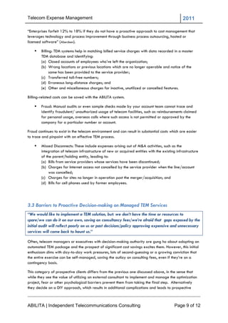 Telecom Expense Management                                                                      2011

―Enterprises forfeit 12% to 18% if they do not have a proactive approach to cost management that
leverages technology and process improvement through business process outsourcing, hosted or
licensed software‖ (Aberdeen).

       Billing: TEM systems help in matching billed service charges with data recorded in a master
        TEM database and identifying:
        (a) Closed accounts of employees who‘ve left the organization;
        (b) Wrong locations or previous locations which are no longer operable and notice of the
              same has been provided to the service provider;
        (c) Transferred toll-free numbers;
        (d) Erroneous long-distance charges; and
        (e) Other and miscellaneous charges for inactive, unutilized or cancelled features.

Billing-related costs can be saved with the ABILITA system.

       Fraud: Manual audits or even sample checks made by your account team cannot trace and
        identify fraudulent/ unauthorized usage of telecom facilities, such as reimbursements claimed
        for personal usage, overseas calls where such access is not permitted or approved by the
        company for a particular number or account.

Fraud continues to exist in the telecom environment and can result in substantial costs which are easier
to trace and pinpoint with an effective TEM process.

       Missed Disconnects: These include expenses arising out of M&A activities, such as the
        integration of telecom infrastructure of new or acquired entities with the existing infrastructure
        of the parent/holding entity, leading to:
        (a) Bills from service providers whose services have been discontinued;
        (b) Charges for Internet access not cancelled by the service provider when the line/account
             was cancelled;
        (c) Charges for sites no longer in operation post the merger/acquisition; and
        (d) Bills for cell phones used by former employees.




3.3 Barriers to Proactive Decision-making on Managed TEM Services
“We would like to implement a TEM solution, but: we don’t have the time or resources to
spare/we can do it on our own, saving on consultancy fees/we’re afraid that gaps exposed by the
initial audit will reflect poorly on us or past decisions/policy approving expensive and unnecessary
services will come back to haunt us.”

Often, telecom managers or executives with decision-making authority are gung ho about adopting an
automated TEM package and the prospect of significant cost savings excites them. However, this initial
enthusiasm dims with day-to-day work pressures, lots of second-guessing or a growing conviction that
the entire exercise can be self-managed, saving the outlay on consulting fees, even if they‘re on a
contingency basis.

This category of prospective clients differs from the previous one discussed above, in the sense that
while they see the value of utilizing an external consultant to implement and manage the optimization
project, fear or other psychological barriers prevent them from taking the final step. Alternatively
they decide on a DIY approach, which results in additional complications and leads to prospective



ABILITA | Independent Telecommunications Consulting                                        Page 9 of 12
 