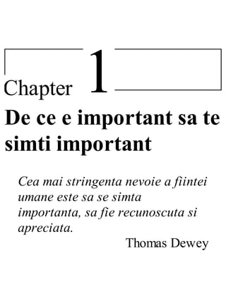 1Chapter
De ce e important sa te
simti important
Cea mai stringenta nevoie a fiintei
umane este sa se simta
importanta, sa fie recunoscuta si
apreciata.
Thomas Dewey
 
