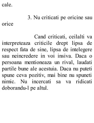 cale.
3. Nu criticati pe oricine sau
orice
Cand criticati, ceilalti va
interpreteaza criticile drept lipsa de
respect fata de sine, lipsa de intelegere
sau neincredere in voi insiva. Daca o
persoana mentioneaza un rival, laudati
partile bune ale acestuia. Daca nu puteti
spune ceva pozitiv, mai bine nu spuneti
nimic. Nu incercati sa va ridicati
doborandu-l pe altul.
 