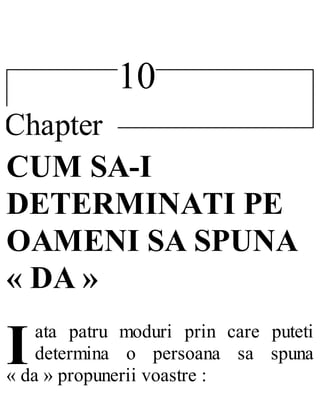 10
Chapter
I
CUM SA-I
DETERMINATI PE
OAMENI SA SPUNA
« DA »
ata patru moduri prin care puteti
determina o persoana sa spuna
« da » propunerii voastre :
 