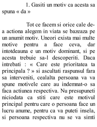1. Gasiti un motiv ca acesta sa
spuna « da »
Tot ce facem si orice cale de-
a actiona alegem in viata se bazeaza pe
un anumit motiv. Uneori exista mai multe
motive pentru a face ceva, dar
intotdeauna e un motiv dominant, si pe
acesta trebuie sa-l descoperiti. Daca
intrebati : « Care este prioritatea ta
principala ? » si ascultati raspunsul fara
sa interveniti, cealalta persoana va va
spune motivele care au indemnat-o sa
faca actiunea respectiva. Nu presupuneti
niciodata ca stiti care este motivul
principal pentru care o persoana face un
lucru anume, pentru ca va puteti insela,
si persoana respectiva nu se va simti
 