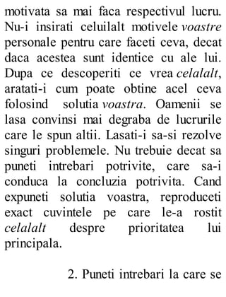motivata sa mai faca respectivul lucru.
Nu-i insirati celuilalt motivele voastre
personale pentru care faceti ceva, decat
daca acestea sunt identice cu ale lui.
Dupa ce descoperiti ce vrea celalalt,
aratati-i cum poate obtine acel ceva
folosind solutia voastra. Oamenii se
lasa convinsi mai degraba de lucrurile
care le spun altii. Lasati-i sa-si rezolve
singuri problemele. Nu trebuie decat sa
puneti intrebari potrivite, care sa-i
conduca la concluzia potrivita. Cand
expuneti solutia voastra, reproduceti
exact cuvintele pe care le-a rostit
celalalt despre prioritatea lui
principala.
2. Puneti intrebari la care se
 
