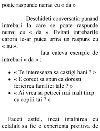 poate raspunde numai cu « da »
Deschideti conversatia punand
intrebari la care se poate raspunde
numai cu « da ». Evitati intrebarile
carora le-ar putea urma un raspuns cu
« nu ».
Iata cateva exemple de
intrebari « da » :
« Te intereseaza sa castigi bani ? »
« E corect sa spun ca doresti
fericirea familiei tale ? »
« Ai vrea sa petreci mai mult timp
cu copiii tai ? »
Faceti astfel, incat intalnirea cu
celalalt sa fie o experienta pozitiva de
 