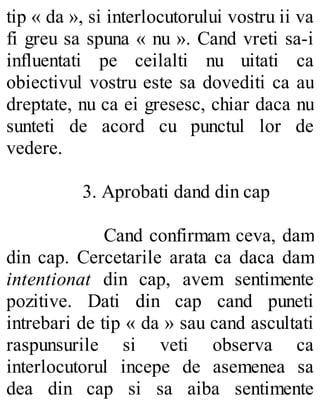 tip « da », si interlocutorului vostru ii va
fi greu sa spuna « nu ». Cand vreti sa-i
influentati pe ceilalti nu uitati ca
obiectivul vostru este sa dovediti ca au
dreptate, nu ca ei gresesc, chiar daca nu
sunteti de acord cu punctul lor de
vedere.
3. Aprobati dand din cap
Cand confirmam ceva, dam
din cap. Cercetarile arata ca daca dam
intentionat din cap, avem sentimente
pozitive. Dati din cap cand puneti
intrebari de tip « da » sau cand ascultati
raspunsurile si veti observa ca
interlocutorul incepe de asemenea sa
dea din cap si sa aiba sentimente
 