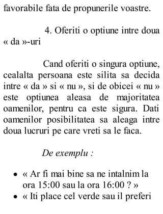 favorabile fata de propunerile voastre.
4. Oferiti o optiune intre doua
« da »-uri
Cand oferiti o singura optiune,
cealalta persoana este silita sa decida
intre « da » si « nu », si de obicei « nu »
este optiunea aleasa de majoritatea
oamenilor, pentru ca este sigura. Dati
oamenilor posibilitatea sa aleaga intre
doua lucruri pe care vreti sa le faca.
De exemplu :
« Ar fi mai bine sa ne intalnim la
ora 15:00 sau la ora 16:00 ? »
« Iti place cel verde sau il preferi
 