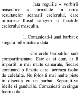 Iata regulile « vorbirii
masculine » formulate in urma
rezultatelor scanarii creierului, care
urmaresc fluxul sangvin si functiile
creierului masculin.
1. Comunicati-i unui barbat o
singura informatie o data
Creierele barbatilor sunt
compartimentate. Este ca si cum, ar fi
impartit in mai multe camarute, fiecare
continand o functie care lucreaza izolat
de celelalte. Nu folositi mai multe piste
in discutia cu un barbat. Separati-va
ideile si gandurile. Comunicati un singur
lucru o data.
 