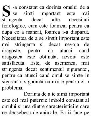 S-a constatat ca dorinta omului de a
se simti important este mai
stringenta decat alte necesitati
fiziologice, cum este foamea, pentru ca
dupa ce a mancat, foamea i-a disparut.
Necesitatea de a se simtit important este
mai stringenta si decat nevoia de
dragoste, pentru ca atunci cand
dragostea este obtinuta, nevoia este
satisfacuta. Este, de asemenea, mai
stringenta decat sentimentul sigurantei,
pentru ca atunci cand omul se simte in
siguranta, siguranta nu mai e pentru el o
problema.
Dorinta de a te simti important
este cel mai puternic imbold constant al
omului si una dintre caracteristicile care
ne deosebesc de animale. Ea ii face pe
 