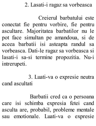 2. Lasati-i ragaz sa vorbeasca
Creierul barbatului este
conectat fie pentru vorbire, fie pentru
ascultare. Majoritatea barbatilor nu le
pot face simultan pe amandoua, si de
aceea barbatii isi asteapta randul sa
vorbeasca. Dati-le ragaz sa vorbeasca si
lasati-i sa-si termine propozitia. Nu-i
intrerupeti.
3. Luati-va o expresie neutra
cand ascultati
Barbatii cred ca o persoana
care isi schimba expresia fetei cand
asculta are, probabil, probleme mentale
sau emotionale. Luati-va o expresie
 
