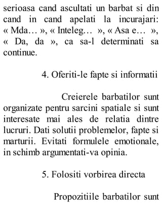 serioasa cand ascultati un barbat si din
cand in cand apelati la incurajari:
« Mda… », « Inteleg… », « Asa e… »,
« Da, da », ca sa-l determinati sa
continue.
4. Oferiti-le fapte si informatii
Creierele barbatilor sunt
organizate pentru sarcini spatiale si sunt
interesate mai ales de relatia dintre
lucruri. Dati solutii problemelor, fapte si
marturii. Evitati formulele emotionale,
in schimb argumentati-va opinia.
5. Folositi vorbirea directa
Propozitiile barbatilor sunt
 