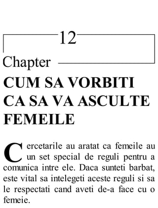 12
Chapter
C
CUM SA VORBITI
CA SA VA ASCULTE
FEMEILE
ercetarile au aratat ca femeile au
un set special de reguli pentru a
comunica intre ele. Daca sunteti barbat,
este vital sa intelegeti aceste reguli si sa
le respectati cand aveti de-a face cu o
femeie.
 
