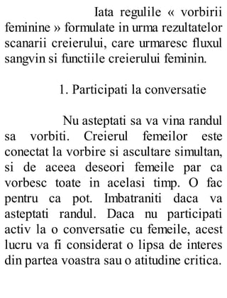 Iata regulile « vorbirii
feminine » formulate in urma rezultatelor
scanarii creierului, care urmaresc fluxul
sangvin si functiile creierului feminin.
1. Participati la conversatie
Nu asteptati sa va vina randul
sa vorbiti. Creierul femeilor este
conectat la vorbire si ascultare simultan,
si de aceea deseori femeile par ca
vorbesc toate in acelasi timp. O fac
pentru ca pot. Imbatraniti daca va
asteptati randul. Daca nu participati
activ la o conversatie cu femeile, acest
lucru va fi considerat o lipsa de interes
din partea voastra sau o atitudine critica.
 