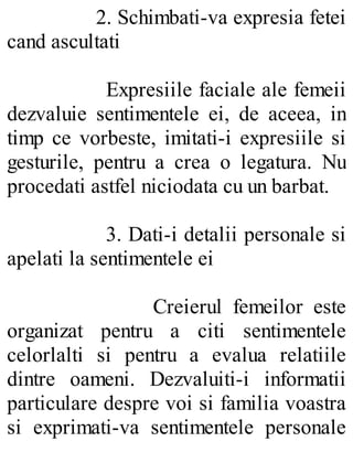 2. Schimbati-va expresia fetei
cand ascultati
Expresiile faciale ale femeii
dezvaluie sentimentele ei, de aceea, in
timp ce vorbeste, imitati-i expresiile si
gesturile, pentru a crea o legatura. Nu
procedati astfel niciodata cu un barbat.
3. Dati-i detalii personale si
apelati la sentimentele ei
Creierul femeilor este
organizat pentru a citi sentimentele
celorlalti si pentru a evalua relatiile
dintre oameni. Dezvaluiti-i informatii
particulare despre voi si familia voastra
si exprimati-va sentimentele personale
 