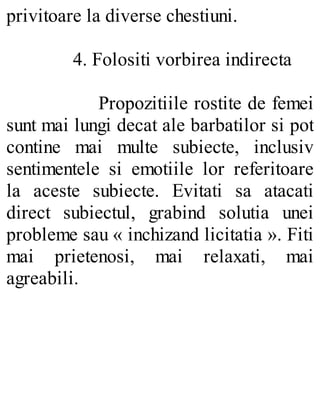 privitoare la diverse chestiuni.
4. Folositi vorbirea indirecta
Propozitiile rostite de femei
sunt mai lungi decat ale barbatilor si pot
contine mai multe subiecte, inclusiv
sentimentele si emotiile lor referitoare
la aceste subiecte. Evitati sa atacati
direct subiectul, grabind solutia unei
probleme sau « inchizand licitatia ». Fiti
mai prietenosi, mai relaxati, mai
agreabili.
 
