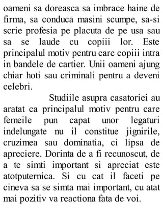 oameni sa doreasca sa imbrace haine de
firma, sa conduca masini scumpe, sa-si
scrie profesia pe placuta de pe usa sau
sa se laude cu copiii lor. Este
principalul motiv pentru care copiii intra
in bandele de cartier. Unii oameni ajung
chiar hoti sau criminali pentru a deveni
celebri.
Studiile asupra casatoriei au
aratat ca principalul motiv pentru care
femeile pun capat unor legaturi
indelungate nu il constitue jignirile,
cruzimea sau dominatia, ci lipsa de
apreciere. Dorinta de a fi recunoscut, de
a te simti important si apreciat este
atotputernica. Si cu cat il faceti pe
cineva sa se simta mai important, cu atat
mai pozitiv va reactiona fata de voi.
 