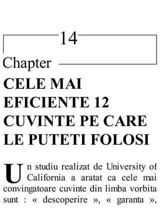 14
Chapter
U
CELE MAI
EFICIENTE 12
CUVINTE PE CARE
LE PUTETI FOLOSI
n studiu realizat de University of
California a aratat ca cele mai
convingatoare cuvinte din limba vorbita
sunt : « descoperire », « garanta »,
 