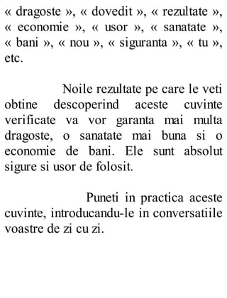« dragoste », « dovedit », « rezultate »,
« economie », « usor », « sanatate »,
« bani », « nou », « siguranta », « tu »,
etc.
Noile rezultate pe care le veti
obtine descoperind aceste cuvinte
verificate va vor garanta mai multa
dragoste, o sanatate mai buna si o
economie de bani. Ele sunt absolut
sigure si usor de folosit.
Puneti in practica aceste
cuvinte, introducandu-le in conversatiile
voastre de zi cu zi.
 