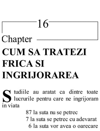 16
Chapter
S
CUM SA TRATEZI
FRICA SI
INGRIJORAREA
tudiile au aratat ca dintre toate
lucrurile pentru care ne ingrijoram
in viata
87 la suta nu se petrec
7 la suta se petrec cu adevarat
6 la suta vor avea o oarecare
 