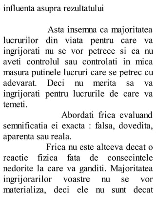 influenta asupra rezultatului
Asta insemna ca majoritatea
lucrurilor din viata pentru care va
ingrijorati nu se vor petrece si ca nu
aveti controlul sau controlati in mica
masura putinele lucruri care se petrec cu
adevarat. Deci nu merita sa va
ingrijorati pentru lucrurile de care va
temeti.
Abordati frica evaluand
semnificatia ei exacta : falsa, dovedita,
aparenta sau reala.
Frica nu este altceva decat o
reactie fizica fata de consecintele
nedorite la care va ganditi. Majoritatea
ingrijorarilor voastre nu se vor
materializa, deci ele nu sunt decat
 
