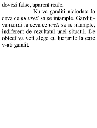 dovezi false, aparent reale.
Nu va ganditi niciodata la
ceva ce nu vreti sa se intample. Ganditi-
va numai la ceva ce vreti sa se intample,
indiferent de rezultatul unei situatii. De
obicei va veti alege cu lucrurile la care
v-ati gandit.
 