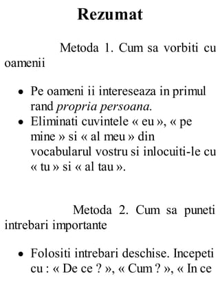 Rezumat
Metoda 1. Cum sa vorbiti cu
oamenii
Pe oameni ii intereseaza in primul
rand propria persoana.
Eliminati cuvintele « eu », « pe
mine » si « al meu » din
vocabularul vostru si inlocuiti-le cu
« tu » si « al tau ».
Metoda 2. Cum sa puneti
intrebari importante
Folositi intrebari deschise. Incepeti
cu : « De ce ? », « Cum ? », « In ce
 