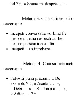 fel ? », « Spune-mi despre… ».
Metoda 3. Cum sa incepeti o
conversatie
Incepeti conversatia vorbind fie
despre situatia respectiva, fie
despre persoana cealalta.
Incepeti cu o intrebare.
Metoda 4. Cum sa mentineti
conversatia
Folositi punti precum : « De
exemplu ? », « Asadar… »,
« Deci… », « Si atunci ai… »,
« Adica… ? ».
 
