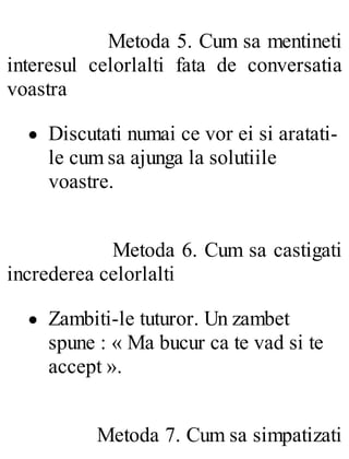 Metoda 5. Cum sa mentineti
interesul celorlalti fata de conversatia
voastra
Discutati numai ce vor ei si aratati-
le cum sa ajunga la solutiile
voastre.
Metoda 6. Cum sa castigati
increderea celorlalti
Zambiti-le tuturor. Un zambet
spune : « Ma bucur ca te vad si te
accept ».
Metoda 7. Cum sa simpatizati
 
