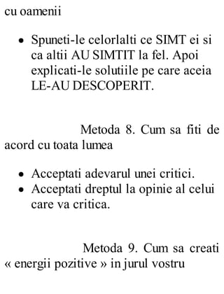 cu oamenii
Spuneti-le celorlalti ce SIMT ei si
ca altii AU SIMTIT la fel. Apoi
explicati-le solutiile pe care aceia
LE-AU DESCOPERIT.
Metoda 8. Cum sa fiti de
acord cu toata lumea
Acceptati adevarul unei critici.
Acceptati dreptul la opinie al celui
care va critica.
Metoda 9. Cum sa creati
« energii pozitive » in jurul vostru
 