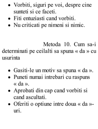 Vorbiti, siguri pe voi, despre cine
sunteti si ce faceti.
Fiti entuziasti cand vorbiti.
Nu criticati pe nimeni si nimic.
Metoda 10. Cum sa-i
determinati pe ceilalti sa spuna « da » cu
usurinta
Gasiti-le un motiv sa spuna « da ».
Puneti numai intrebari cu raspuns
« da ».
Aprobati din cap cand vorbiti si
cand ascultati.
Oferiti o optiune intre doua « da »-
uri.
 
