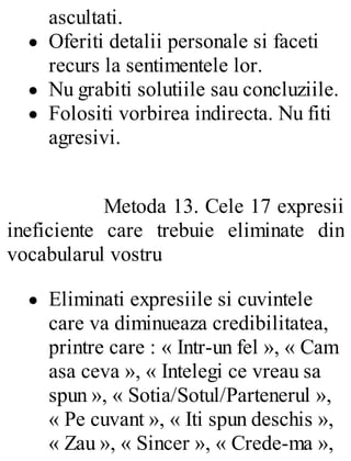 ascultati.
Oferiti detalii personale si faceti
recurs la sentimentele lor.
Nu grabiti solutiile sau concluziile.
Folositi vorbirea indirecta. Nu fiti
agresivi.
Metoda 13. Cele 17 expresii
ineficiente care trebuie eliminate din
vocabularul vostru
Eliminati expresiile si cuvintele
care va diminueaza credibilitatea,
printre care : « Intr-un fel », « Cam
asa ceva », « Intelegi ce vreau sa
spun », « Sotia/Sotul/Partenerul »,
« Pe cuvant », « Iti spun deschis »,
« Zau », « Sincer », « Crede-ma »,
 