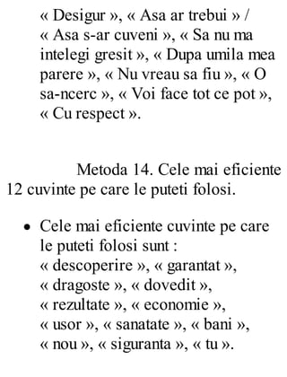 « Desigur », « Asa ar trebui » /
« Asa s-ar cuveni », « Sa nu ma
intelegi gresit », « Dupa umila mea
parere », « Nu vreau sa fiu », « O
sa-ncerc », « Voi face tot ce pot »,
« Cu respect ».
Metoda 14. Cele mai eficiente
12 cuvinte pe care le puteti folosi.
Cele mai eficiente cuvinte pe care
le puteti folosi sunt :
« descoperire », « garantat »,
« dragoste », « dovedit »,
« rezultate », « economie »,
« usor », « sanatate », « bani »,
« nou », « siguranta », « tu ».
 