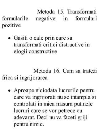 Metoda 15. Transformati
formularile negative in formulari
pozitive
Gasiti o cale prin care sa
transformati critici distructive in
elogii constructive
Metoda 16. Cum sa tratezi
frica si ingrijorarea
Aproape niciodata lucrurile pentru
care va ingrijorati nu se intampla si
controlati in mica masura putinele
lucruri care se vor petrece cu
adevarat. Deci nu va faceti griji
pentru nimic.
 