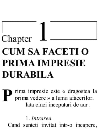 1Chapter
P
CUM SA FACETI O
PRIMA IMPRESIE
DURABILA
rima impresie este « dragostea la
prima vedere » a lumii afacerilor.
Iata cinci inceputuri de aur :
1. Intrarea.
Cand sunteti invitat intr-o incapere,
 