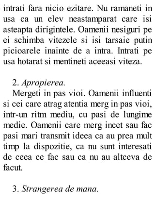 intrati fara nicio ezitare. Nu ramaneti in
usa ca un elev neastamparat care isi
asteapta dirigintele. Oamenii nesiguri pe
ei schimba vitezele si isi tarsaie putin
picioarele inainte de a intra. Intrati pe
usa hotarat si mentineti aceeasi viteza.
2. Apropierea.
Mergeti in pas vioi. Oamenii influenti
si cei care atrag atentia merg in pas vioi,
intr-un ritm mediu, cu pasi de lungime
medie. Oamenii care merg incet sau fac
pasi mari transmit ideea ca au prea mult
timp la dispozitie, ca nu sunt interesati
de ceea ce fac sau ca nu au altceva de
facut.
3. Strangerea de mana.
 