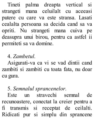 Tineti palma dreapta vertical si
strangeti mana celuilalt cu aceeasi
putere cu care va este stransa. Lasati
cealalta persoana sa decida cand sa va
opriti. Nu strangeti mana cuiva pe
deasupra unui birou, pentru ca astfel ii
permiteti sa va domine.
4. Zambetul.
Asigurati-va ca vi se vad dintii cand
zambiti si zambiti cu toata fata, nu doar
cu gura.
5. Semnalul sprancenelor.
Este un stravechi semnal de
recunoastere, conectat la creier pentru a
fi transmis si receptat de ceilalti.
Ridicati pur si simplu din sprancene
 