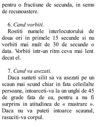 pentru o fractiune de secunda, in semn
de recunoastere.
6. Cand vorbiti.
Rostiti numele interlocutorului de
doua ori in primele 15 secunde si nu
vorbiti mai mult de 30 de secunde o
data. Vorbiti intr-un ritm ceva mai lent
decat el.
7. Cand va asezati.
Daca sunteti silit sa va asezati pe un
scaun mai scund chiar in fata celeilalte
persoane, intoarceti-va la un unghi de 45
de grade fata de ea, pentru a nu fi
surprins in atitudinea de « mustrare ».
Daca nu va puteti intoarce scaunul,
rasuciti-va corpul.
 