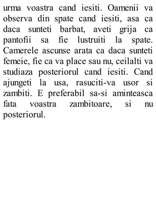 urma voastra cand iesiti. Oamenii va
observa din spate cand iesiti, asa ca
daca sunteti barbat, aveti grija ca
pantofii sa fie lustruiti la spate.
Camerele ascunse arata ca daca sunteti
femeie, fie ca va place sau nu, ceilalti va
studiaza posteriorul cand iesiti. Cand
ajungeti la usa, rasuciti-va usor si
zambiti. E preferabil sa-si aminteasca
fata voastra zambitoare, si nu
posteriorul.
 
